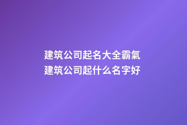 建筑公司起名大全霸氣 建筑公司起什么名字好